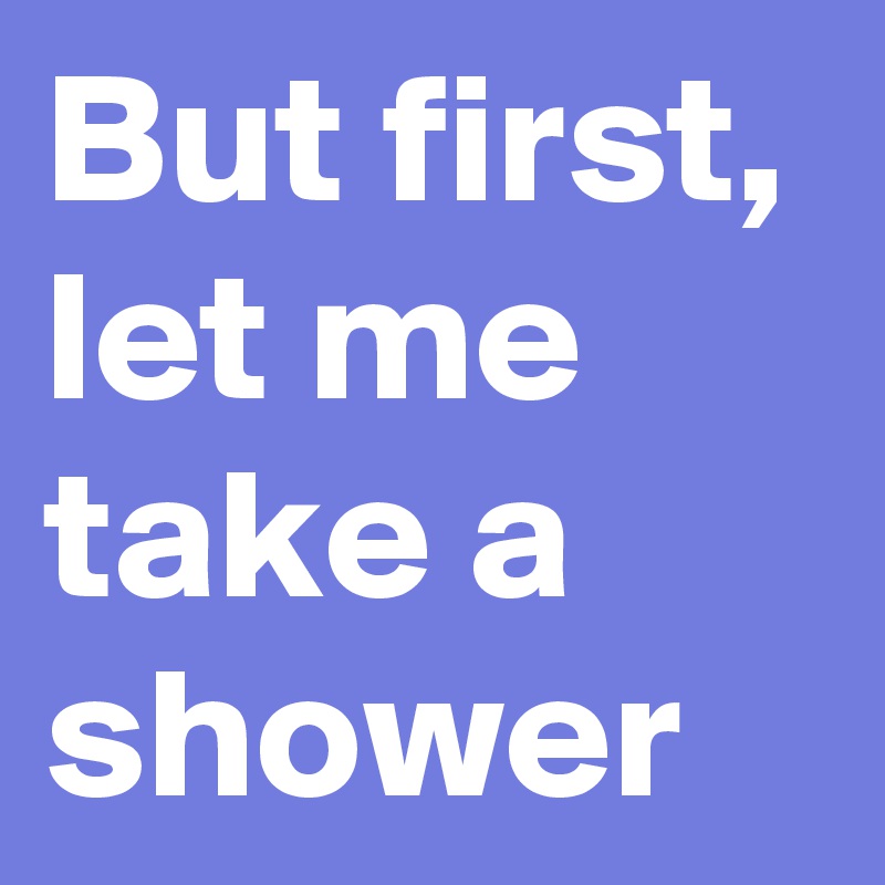 But first, let me take a shower