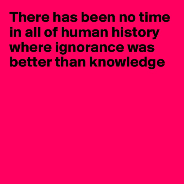 There has been no time in all of human history where ignorance was better than knowledge






