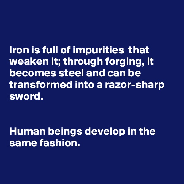 


Iron is full of impurities  that weaken it; through forging, it becomes steel and can be transformed into a razor-sharp sword.


Human beings develop in the same fashion.

