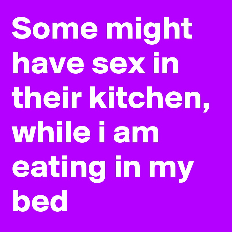 Some might have sex in their kitchen, while i am eating in my bed 