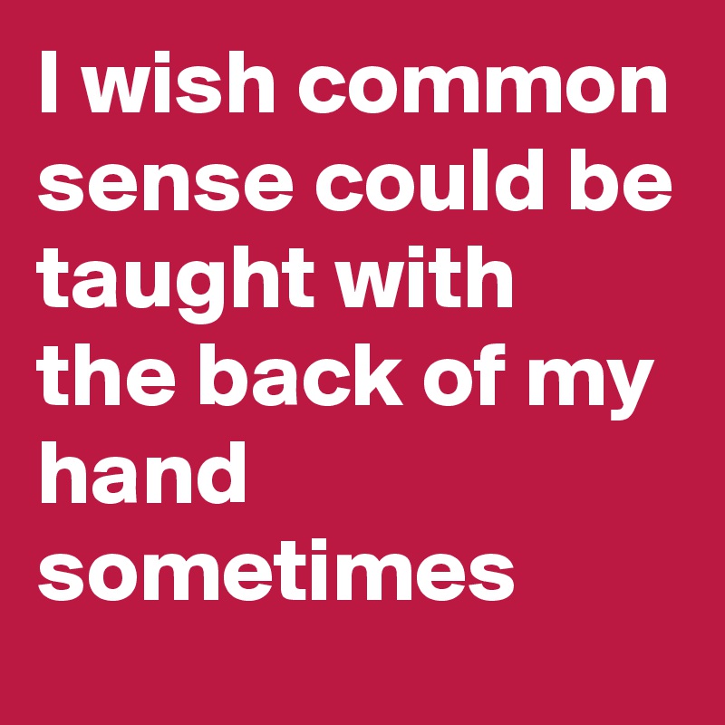 I wish common sense could be taught with the back of my hand sometimes 