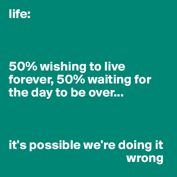 life: 



50% wishing to live forever, 50% waiting for the day to be over...



it's possible we're doing it
                                             wrong