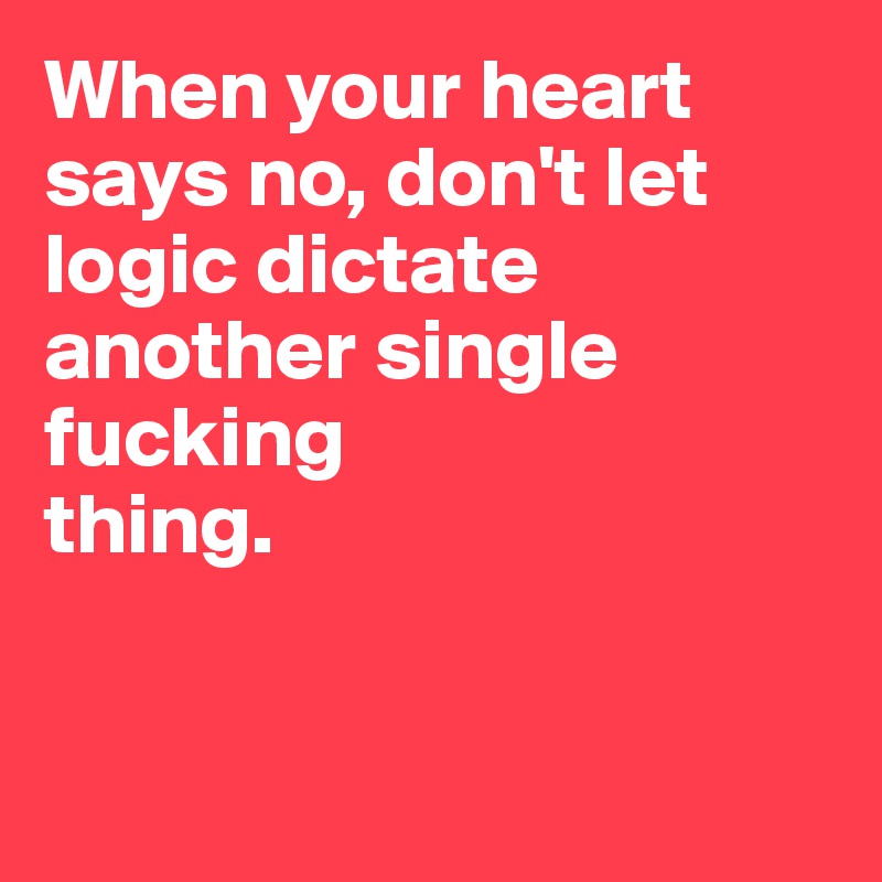 When your heart 
says no, don't let 
logic dictate 
another single 
fucking 
thing.


