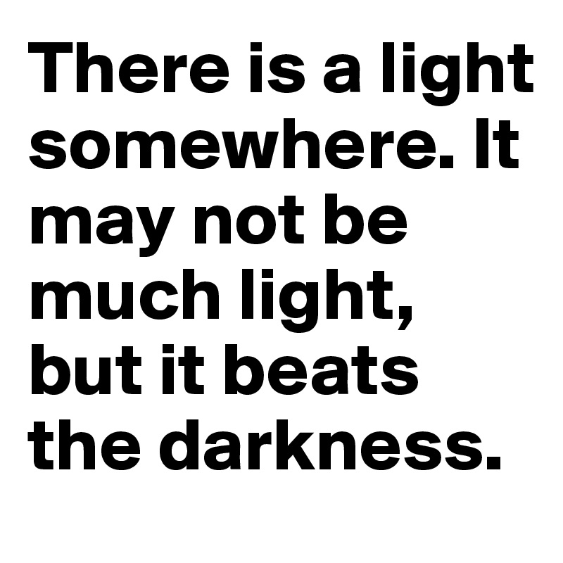 There is a light somewhere. It may not be much light, but it beats the darkness.
