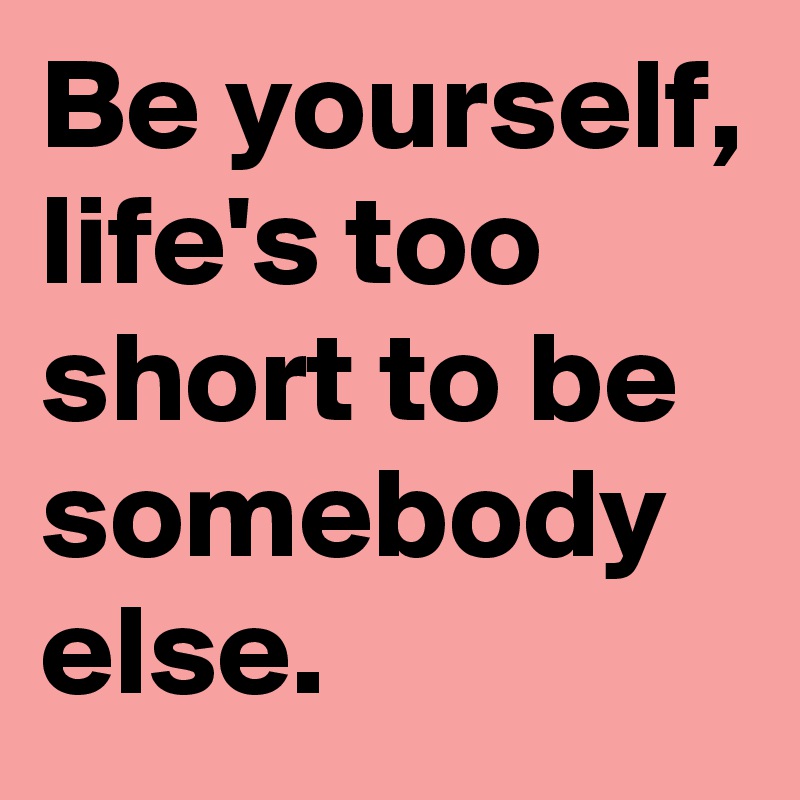 Be yourself, life's too short to be somebody else. 