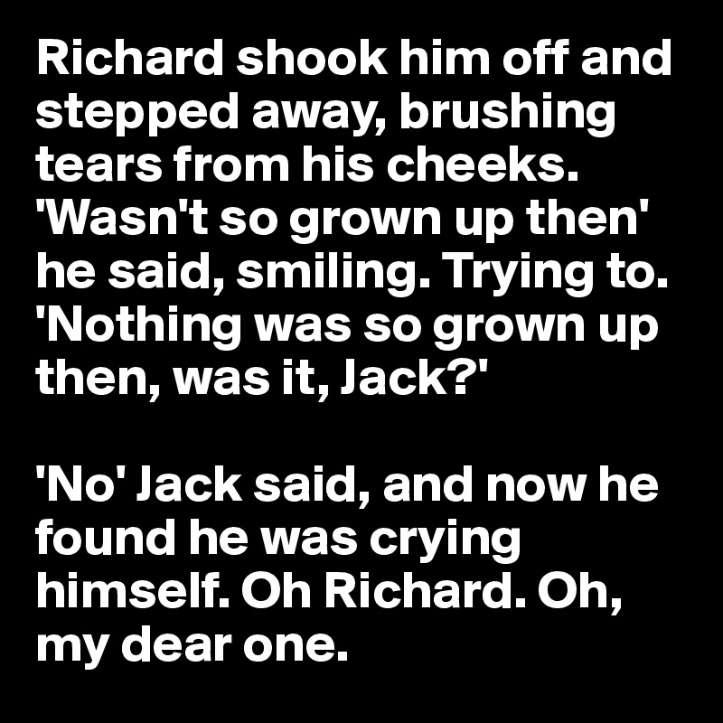 Richard shook him off and stepped away, brushing tears from his cheeks.
'Wasn't so grown up then' he said, smiling. Trying to. 'Nothing was so grown up then, was it, Jack?' 

'No' Jack said, and now he found he was crying himself. Oh Richard. Oh, my dear one.