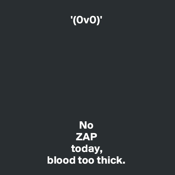 '(0v0)'








No
ZAP
today,
blood too thick.