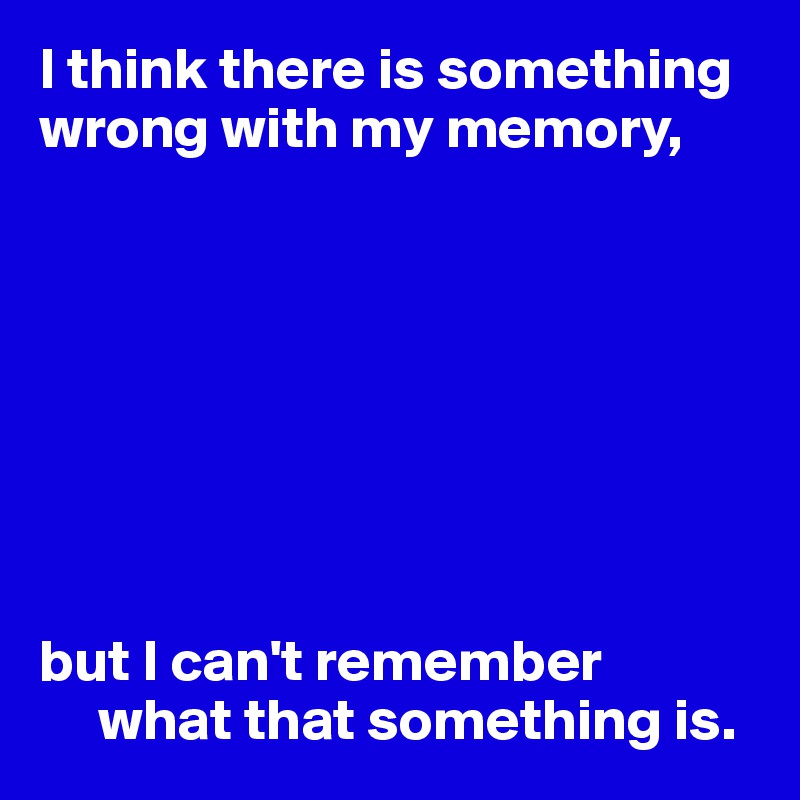 I think there is something wrong with my memory,








but I can't remember 
     what that something is.