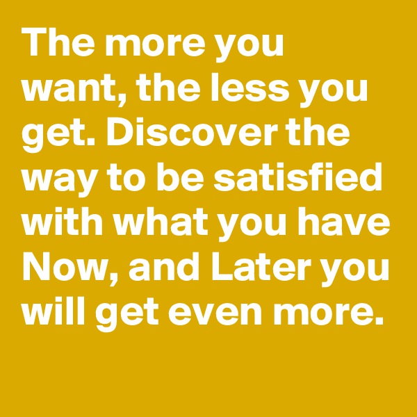 The more you want, the less you get. Discover the way to be satisfied with what you have Now, and Later you will get even more.