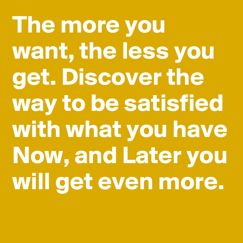 The more you want, the less you get. Discover the way to be satisfied with what you have Now, and Later you will get even more.