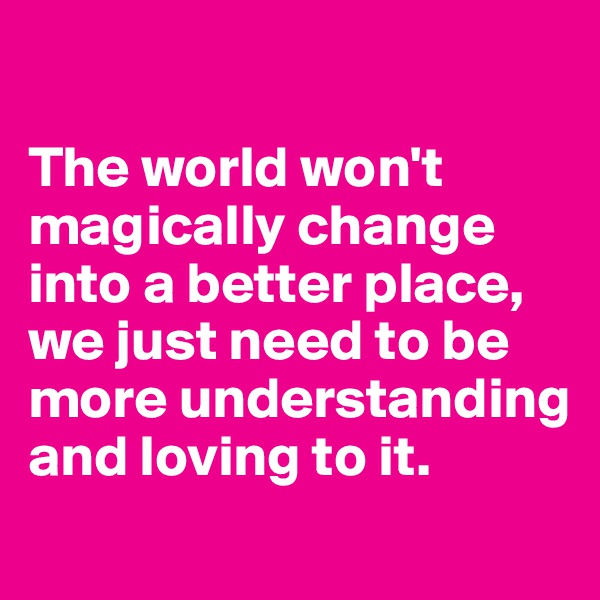 

The world won't magically change into a better place, we just need to be more understanding and loving to it.

