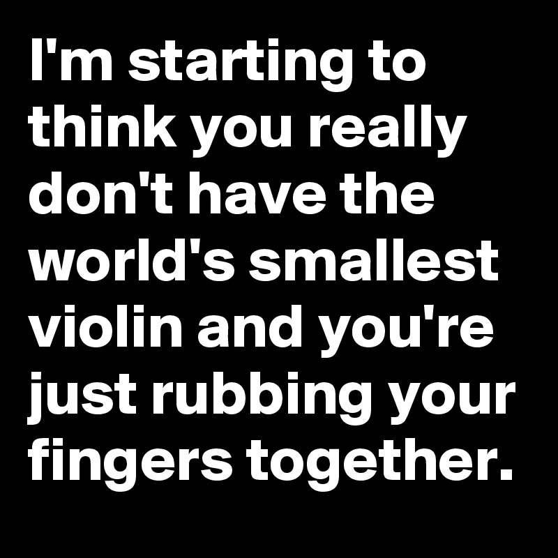 I'm starting to think you really don't have the world's smallest violin and you're just rubbing your fingers together.
