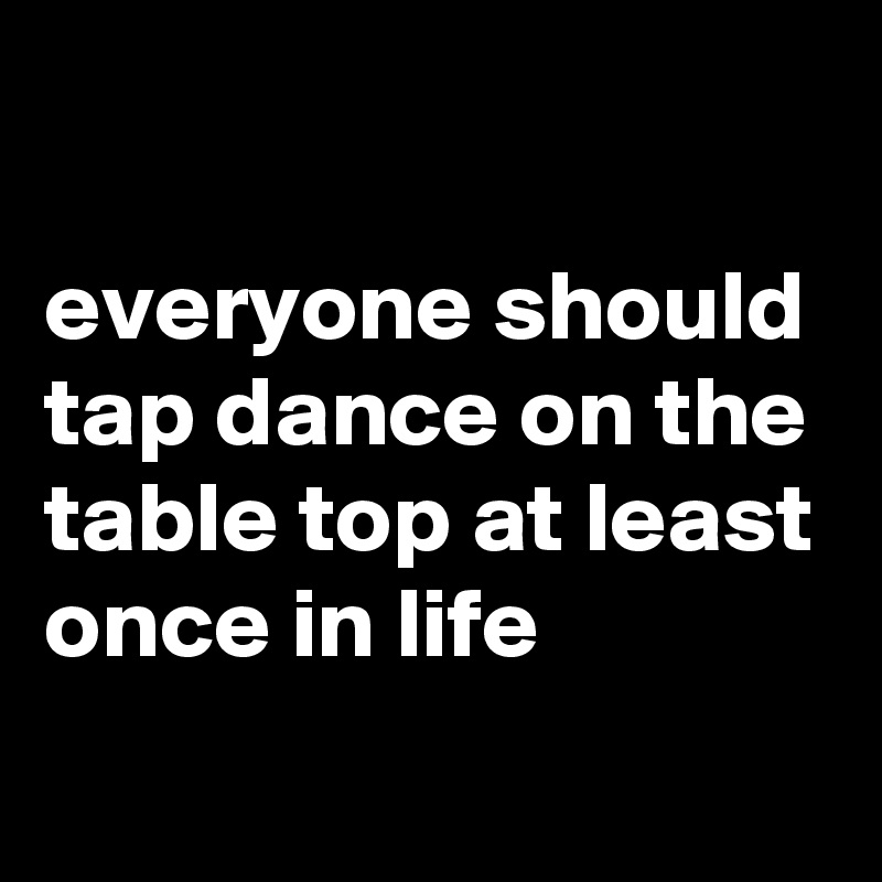 

everyone should tap dance on the table top at least once in life 
