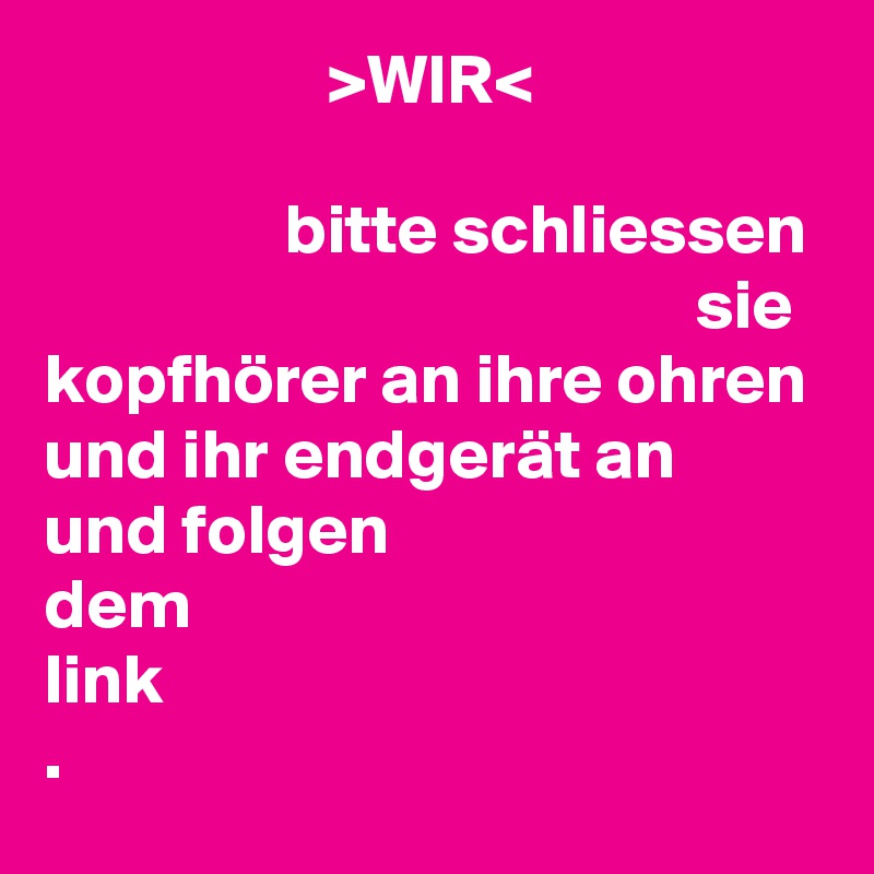                     >WIR<

                 bitte schliessen                                                sie       
kopfhörer an ihre ohren 
und ihr endgerät an
und folgen
dem
link
.