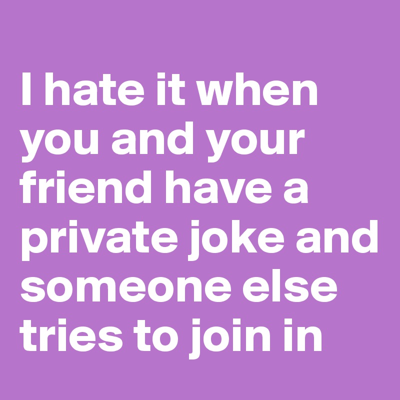 
I hate it when you and your friend have a private joke and someone else tries to join in