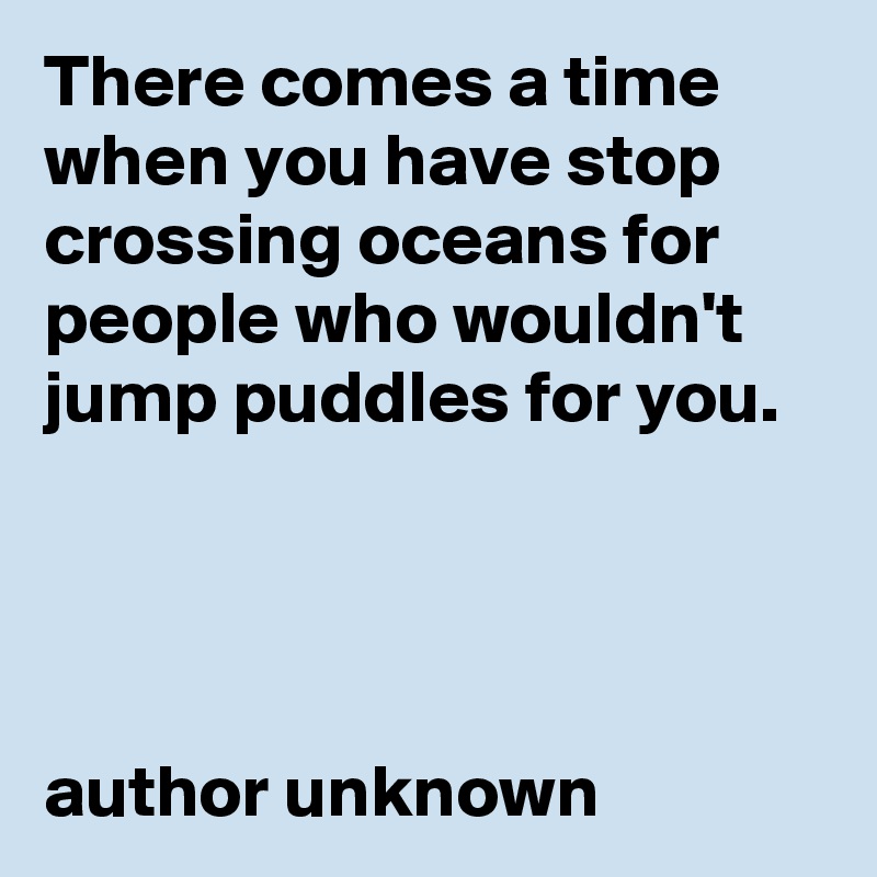 There comes a time when you have stop crossing oceans for people who wouldn't jump puddles for you.




author unknown