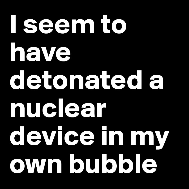 I seem to have detonated a nuclear device in my own bubble