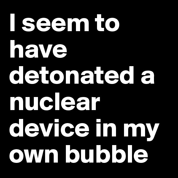 I seem to have detonated a nuclear device in my own bubble