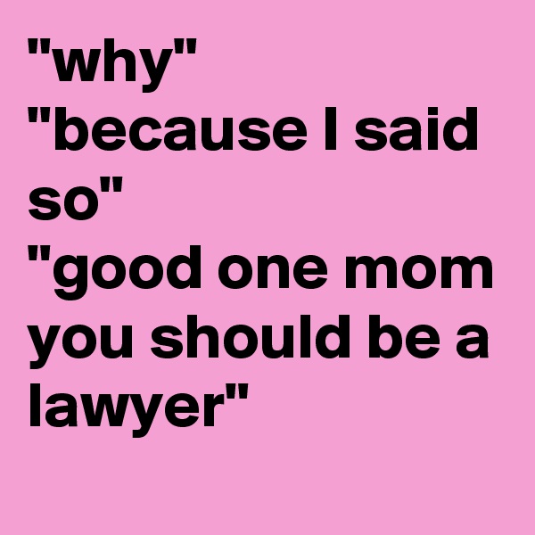 "why"
"because I said so"
"good one mom you should be a lawyer"