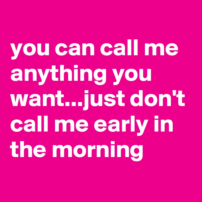 
you can call me anything you want...just don't call me early in the morning
