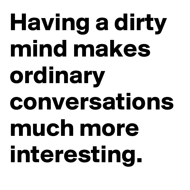 Having a dirty mind makes ordinary conversations much more interesting.