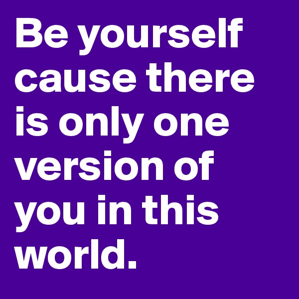Be yourself cause there is only one version of you in this world.