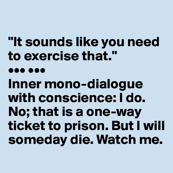 

"It sounds like you need to exercise that."
••• •••
Inner mono-dialogue with conscience: I do. No; that is a one-way ticket to prison. But I will someday die. Watch me.