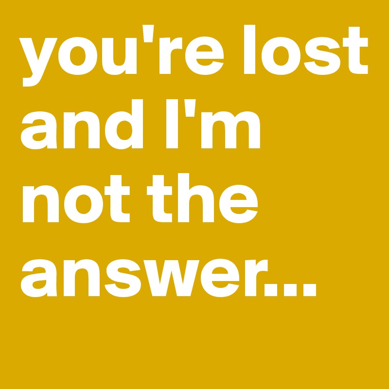 you're lost and I'm not the answer...