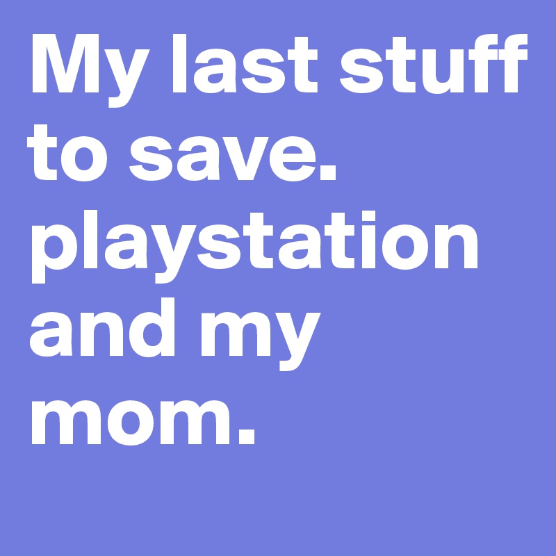 My last stuff to save. playstation and my mom. 