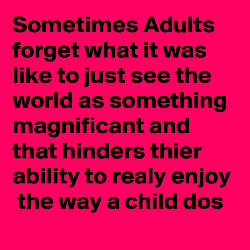 Sometimes Adults forget what it was like to just see the world as something magnificant and that hinders thier ability to realy enjoy  the way a child dos 