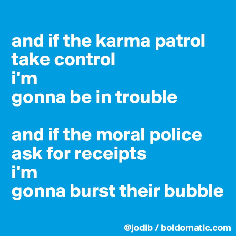 
and if the karma patrol
take control
i'm 
gonna be in trouble

and if the moral police
ask for receipts
i'm 
gonna burst their bubble
