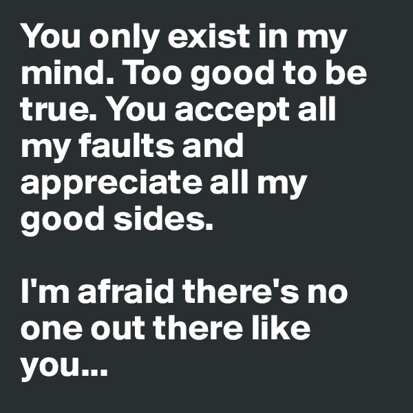 You only exist in my mind. Too good to be true. You accept all my faults and appreciate all my good sides. 

I'm afraid there's no one out there like you...