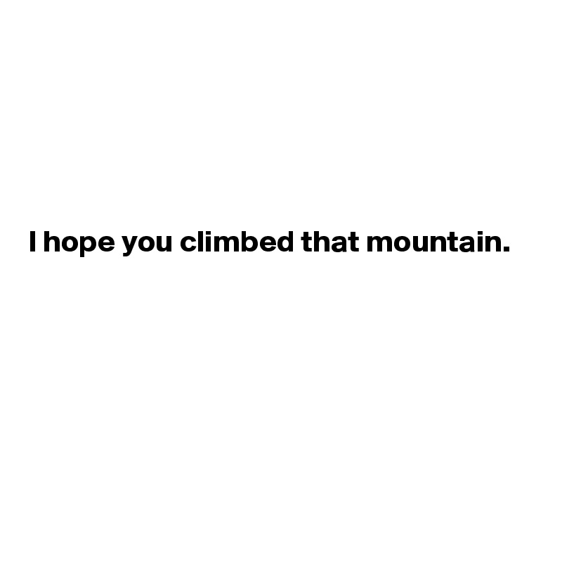 





I hope you climbed that mountain.







