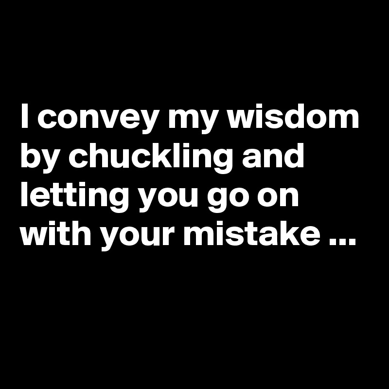 

I convey my wisdom by chuckling and letting you go on with your mistake ...

