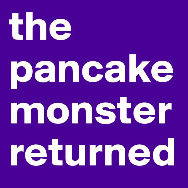 the
pancake
monster
returned