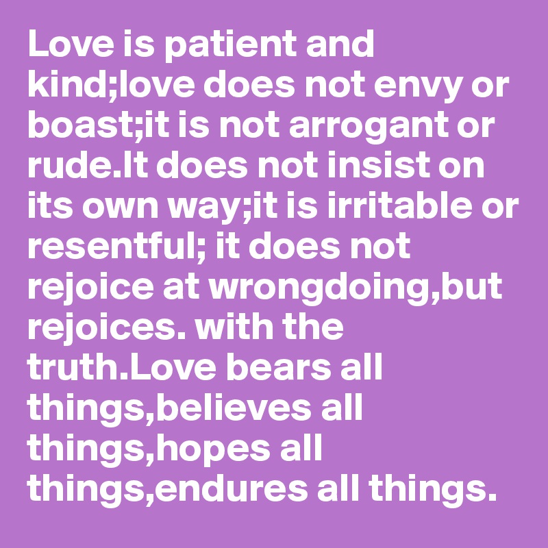 Love is patient and kind;love does not envy or boast;it is not arrogant or rude.It does not insist on its own way;it is irritable or resentful; it does not rejoice at wrongdoing,but rejoices. with the truth.Love bears all things,believes all things,hopes all things,endures all things.