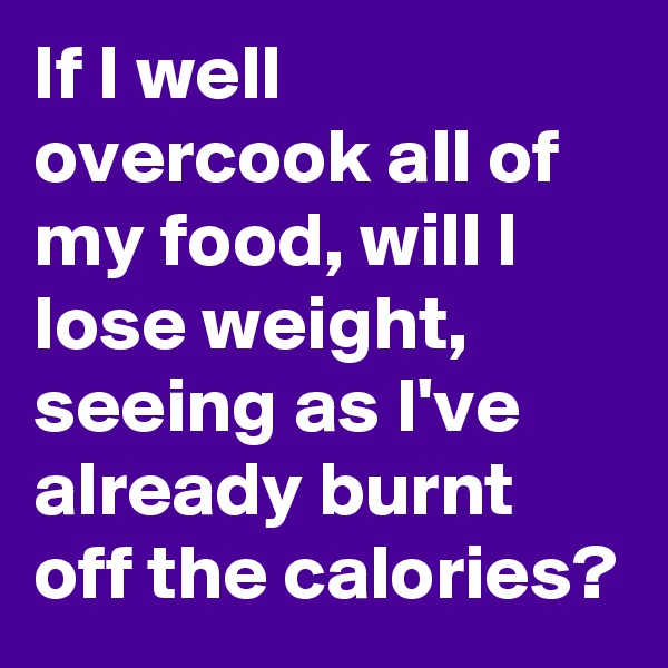If I well overcook all of my food, will I lose weight, seeing as I've already burnt off the calories?