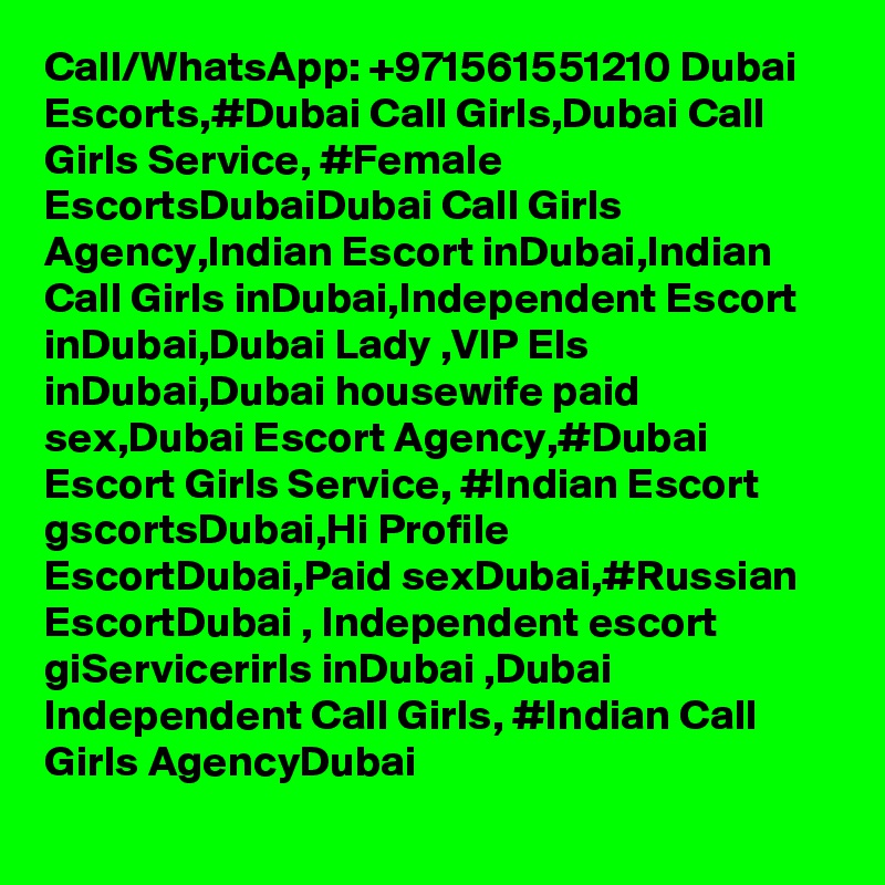 Call/WhatsApp: +971561551210 Dubai Escorts,#Dubai Call Girls,Dubai Call Girls Service, #Female EscortsDubaiDubai Call Girls Agency,Indian Escort inDubai,Indian Call Girls inDubai,Independent Escort inDubai,Dubai Lady ,VIP Els inDubai,Dubai housewife paid sex,Dubai Escort Agency,#Dubai Escort Girls Service, #Indian Escort gscortsDubai,Hi Profile EscortDubai,Paid sexDubai,#Russian EscortDubai , Independent escort giServicerirls inDubai ,Dubai Independent Call Girls, #Indian Call Girls AgencyDubai
