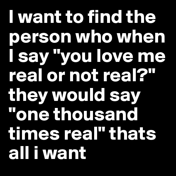 I want to find the person who when I say "you love me real or not real?" they would say "one thousand times real" thats all i want