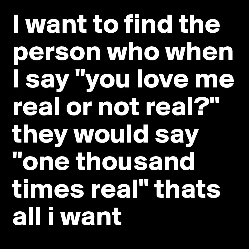 I want to find the person who when I say "you love me real or not real?" they would say "one thousand times real" thats all i want