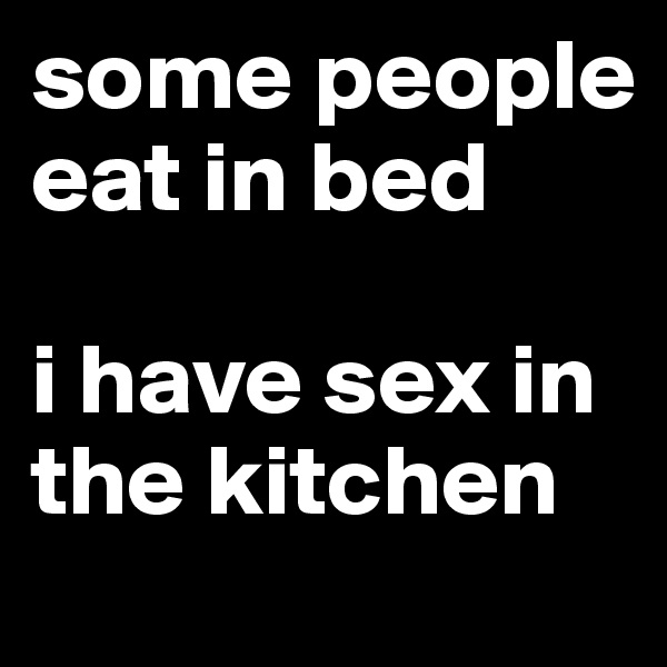 some people eat in bed

i have sex in the kitchen