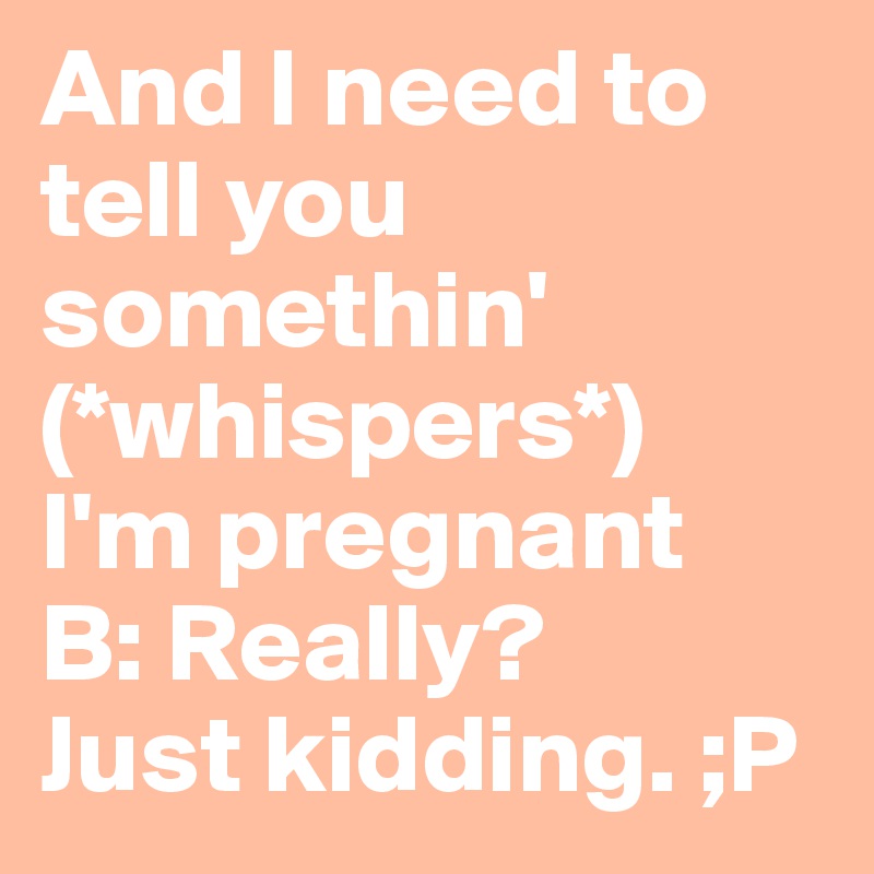 And I need to tell you somethin'
(*whispers*)
I'm pregnant 
B: Really?
Just kidding. ;P