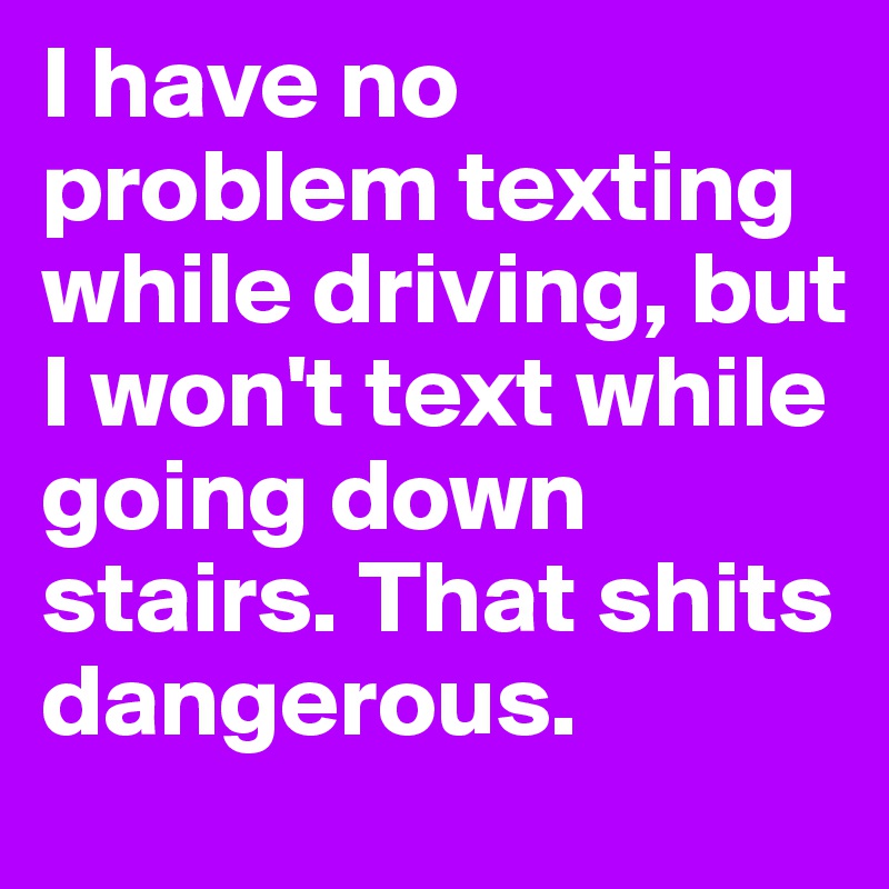 I have no problem texting while driving, but I won't text while going down stairs. That shits dangerous.