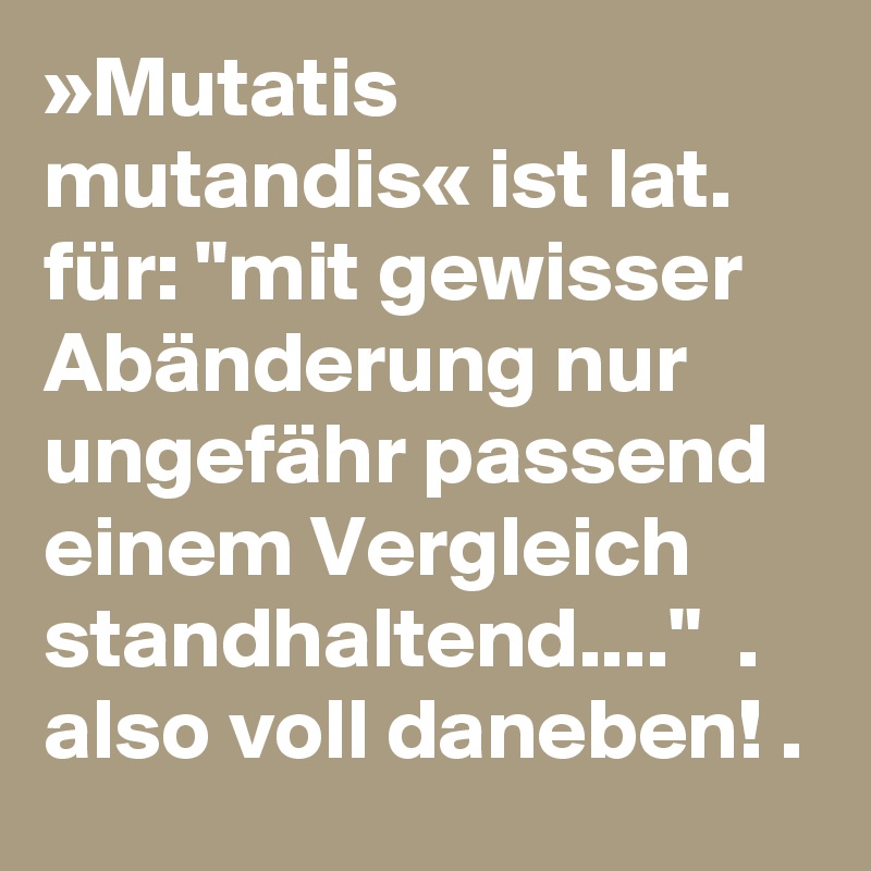»Mutatis mutandis« ist lat. für: "mit gewisser Abänderung nur ungefähr passend einem Vergleich standhaltend...."  . also voll daneben! .    