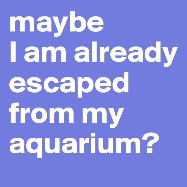 maybe 
I am already escaped from my aquarium?
