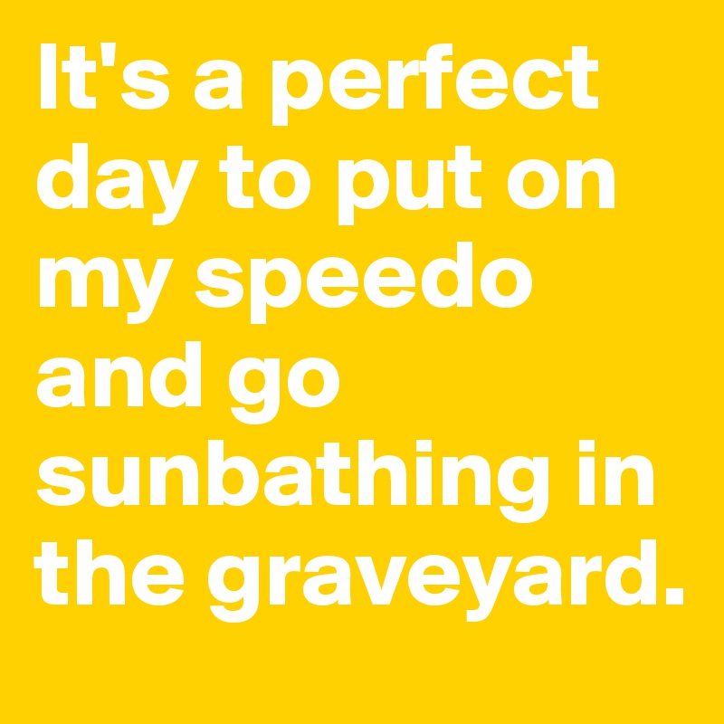 It's a perfect day to put on my speedo and go sunbathing in the graveyard.