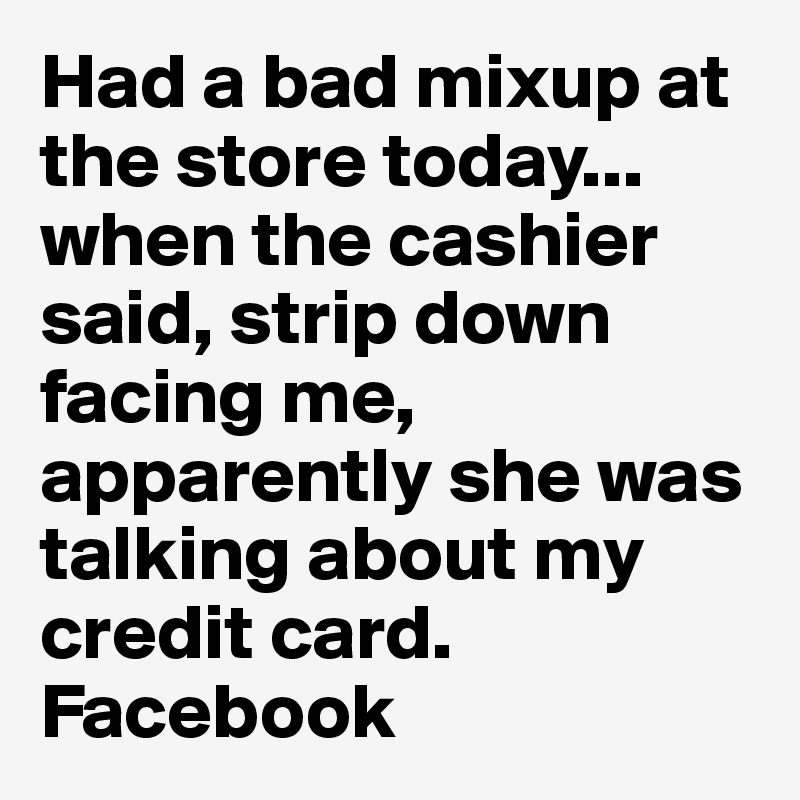 Had a bad mixup at the store today...
when the cashier said, strip down facing me, apparently she was talking about my credit card.
Facebook 