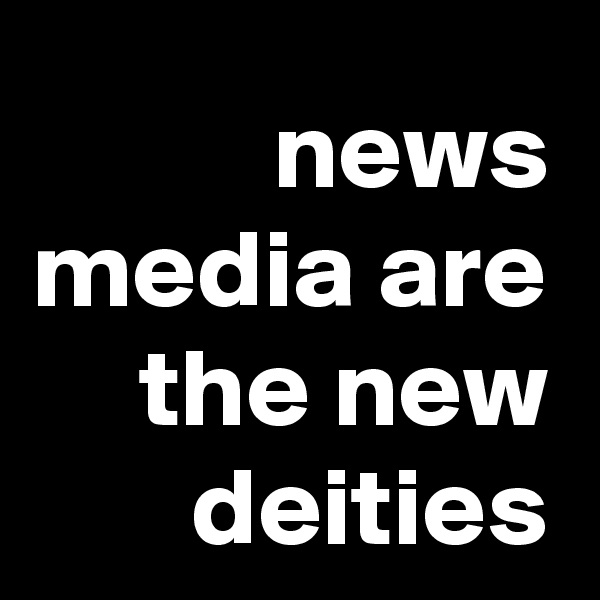news media are the new deities