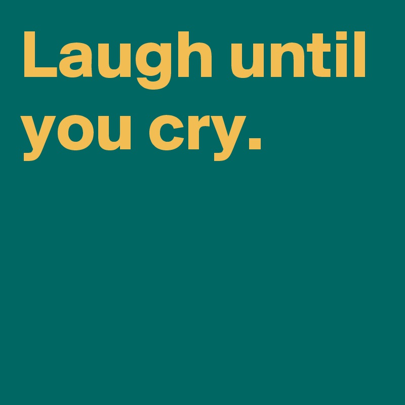 Laugh until you cry.

