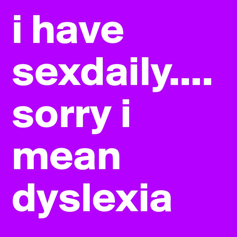 i have sexdaily.... sorry i mean dyslexia